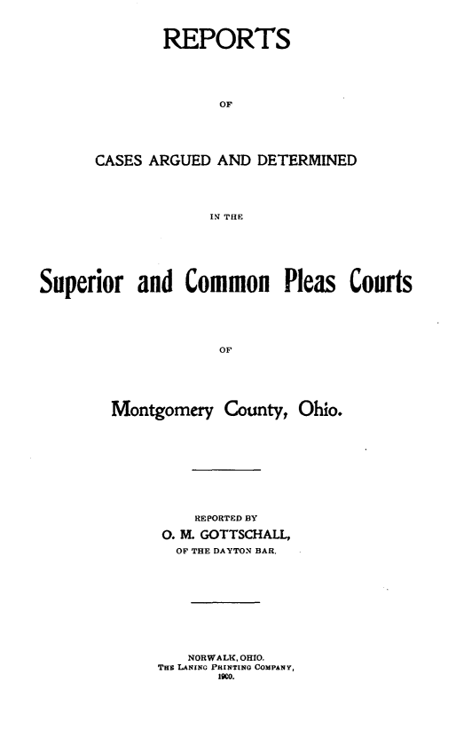 handle is hein.statereports/scpmoco0001 and id is 1 raw text is: 



        REPORTS






              OF






CASES ARGUED AND DETERMINED





             IN THE


Superior and Common Pleas Courts






                     OF






        Montgomery County, Ohio.


    REPORTED BY

0. M. GOTTSCHALL,

  OF THE DAYTON BAR.











  NORWALK, OHIO.
THE LANING PRINTING COMPANY,
       1900.


