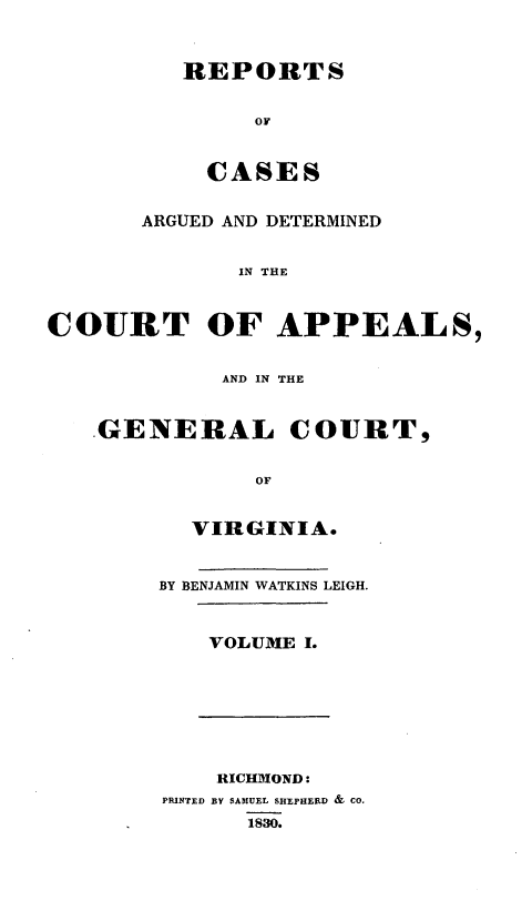 handle is hein.statereports/sctappva0001 and id is 1 raw text is: REPORTS
OF
CASES

ARGUED AND DETERMINED
IN THE
COURT OF APPEALS,

AND IN THE
GENERAL COURT,
OF
VIRGINIA.

BY BENJAMIN WATKINS LEIGH.
VOLUME I.

RICHMOND:
PRINTED BY SAMUEL SHEPHERD & CO.
1830.


