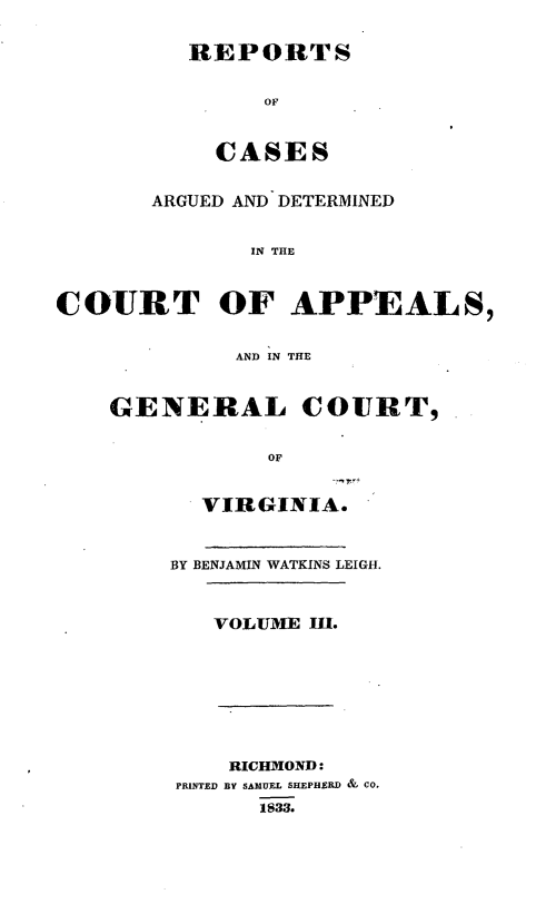handle is hein.statereports/sctappva0003 and id is 1 raw text is: REPORTS
OF
CASES
ARGUED AND DETERMINED
IN THE
COURT OF APPEALS,
AND IN THE
GENERAL COURT,
OF
VIRGINIA.
BY BENJAMIN WATKINS LEIGH.
VOLUM:E II.
RICHMON1D :
PRINTED BY SAMUEL SHEPHERD & CO.
1833.


