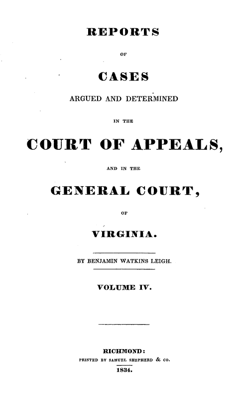 handle is hein.statereports/sctappva0004 and id is 1 raw text is: REPORTS
Op
CASES

ARGUED AND DETERMINED
IN THE
COURT OF APPEALS,
AND IN THE

GENERAL COURT,
OF
VIRGINIA.

BY BENJAMIN WATKINS LEIGH.
VOLUME IV.

RICHMOND:
PRINTED BY SAMUEL SHEPHERD & CO.
1834.



