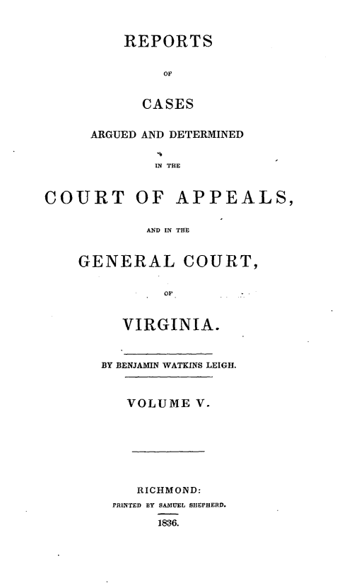 handle is hein.statereports/sctappva0005 and id is 1 raw text is: REPORTS
OF
CASES
ARGUED AND DETERMINED
IN THE
COURT OF APPEALS,
AND IN THE
GENERAL COURT,
or
VIRGINIA.
BY BENJAMIN WATKINS LEIGH.
VOLUME V.
RICHMOND:
PRINTED BY SAMUEL SHEPHERD.
1836.


