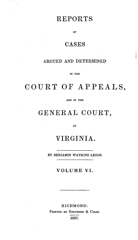 handle is hein.statereports/sctappva0006 and id is 1 raw text is: REPORTS
OF
CASES

ARGUED AND DETERMINED
IN THE
COURT OF APPEALS,
AND IN THE

GENERAL COURT,
OF
VIRGINIA.

BY BENJAMIN WATKINS LEIGH.
VOLUME VI.
RICHMOND:
PRINTED BY SHEPHERD & COLIN.
1837.



