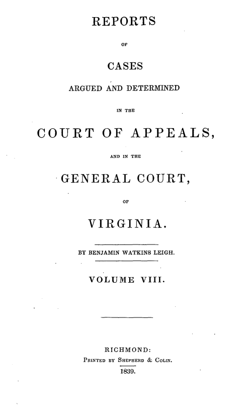 handle is hein.statereports/sctappva0008 and id is 1 raw text is: REPORTS
OF
CASES

ARGUED AND DETERMINED
IN THE
COURT OF APPEALS,
AND IN THE

GENERAL COURT,
OF
VIRGINIA.

BY BENJAMIN WATKINS LEIGH.
VOLUME VIII.
RICHMOND:
PRINTED BY SHEPHERD & COLIN.
1839.


