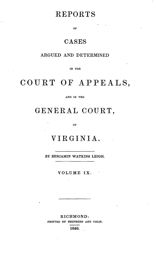 handle is hein.statereports/sctappva0009 and id is 1 raw text is: REPORTS
OF
CASES

ARGUED AND DETERMINED
IN THE
COURT OF APPEALS,
AND IN THE

GENERAL COURT,
OF
VIRGINIA.

BY BENJAMIN WATKINS LEIGH.
VOLUME IX.

RICHMOND:
PRINTED BY SHEPHERD AND COLIN.
1840.



