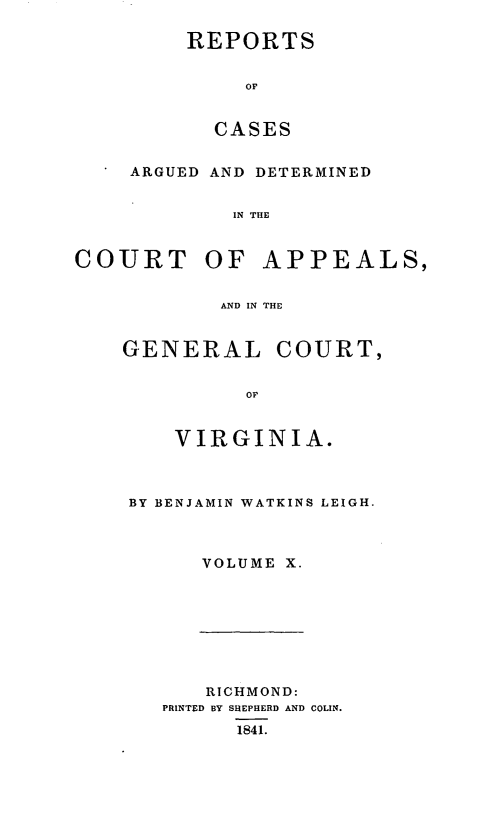 handle is hein.statereports/sctappva0010 and id is 1 raw text is: REPORTS
OF
CASES

ARGUED AND DETERMINED
IN THE
COURT OF APPEALS,
AND IN THE

GENERAL COURT,
OF
VIRGINIA.

BY BENJAMIN WATKINS LEIGH.
VOLUME X.

RICHMOND:
PRINTED BY SHEPHERD AND COLIN.
1841.



