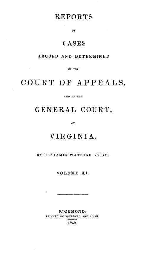 handle is hein.statereports/sctappva0011 and id is 1 raw text is: REPORTS
OF
CASES

ARGUED AND DETERMINED
IN THE
COURT OF APPEALS,
AND IN THE

GENERAL COURT,
OF,
VIRGINIA.
BY BENJAMIN WATKINS LEIGH.
VOLUME XI.

RICHMOND:
PRINTED BY SHEPHERD AND COLIN.
1842.



