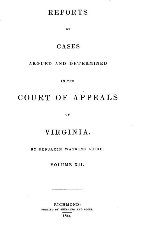 handle is hein.statereports/sctappva0012 and id is 1 raw text is: REPORTS
OF
CASES
ARGUED AND DETERMINED
IN THE
COURT OF APPEALS
OF
VIRGINIA.
BY BENJAMIN WATKINS LEIGH.
VOLUME XII.
RICHMOND:
PRINTED BY SHEPHERD AND COLIN.
1844.


