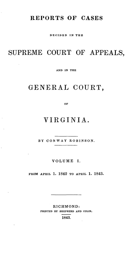 handle is hein.statereports/sctappva0013 and id is 1 raw text is: REPORTS OF CASES
DECIDED IN THE
SUPREME COURT OF APPEALS,
AND IN THE
GENERAL COURT,
OF
VIRGINIA.

BY CON WAY ROBINSON.
VOLUME I.
FROM APRIL 1. 1842 TO APRIL 1. 1843.
RICHMOND:
PRINTED BY SHEPHERD AND COLIN.
1843.


