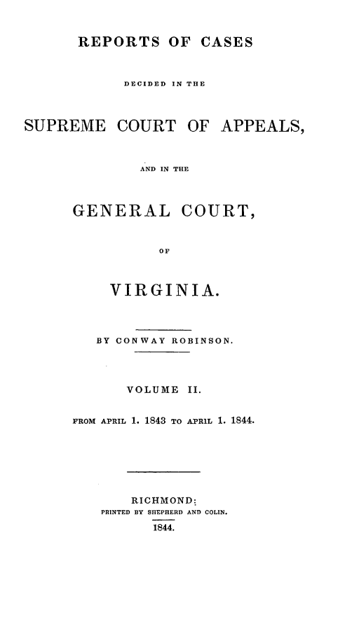 handle is hein.statereports/sctappva0014 and id is 1 raw text is: REPORTS OF CASES
DECIDED IN THE
SUPREME COURT OF APPEALS,
AND IN THE
GENERAL COURT,
OF

VIRGINIA.
BY CONWAY ROBINSON.
VOLUME II.
FROM APRIL 1. 1843 TO APRIL 1. 1844.
RICHMOND:
PRINTED BY SHEPHERD AND COLIN.
1844.


