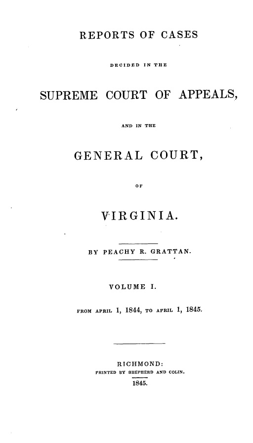 handle is hein.statereports/sctappva0015 and id is 1 raw text is: REPORTS OF CASES
DECIDED IN THE
SUPREME COURT OF APPEALS,
AND IN THE
GENERAL COURT,
OF

VIRGINIA.
BY PEACHY R. GRATTAN.
VOLUME I.
FROM APRIL 1, 1844, TO APRIL 1, 1845.
RICHMOND:
PRINTED BY SHEPHERD AND COLIN.
1845.


