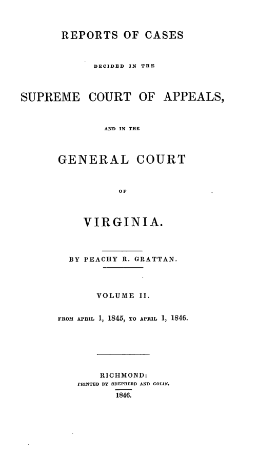 handle is hein.statereports/sctappva0016 and id is 1 raw text is: REPORTS OF CASES
DECIDED IN THE
SUPREME COURT OF APPEALS,
AND IN THE

GENERAL

COURT

VIRGINIA.
BY PEACHY R. GRATTAN.
VOLUME II.
FROM APRIL 1, 1845, TO APRIL 1, 1846.
RICHMOND:
PRINTED BY SHEPHERD AND COLIN.
1846.


