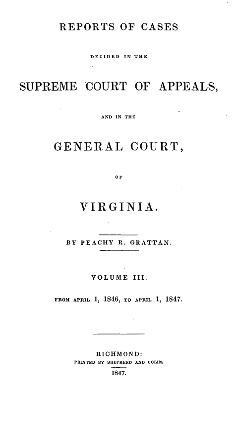 handle is hein.statereports/sctappva0017 and id is 1 raw text is: REPORTS OF CASES

DECIDED IN THE

SUPREME COURT OF
AND IN THE

GENERAL

COURT,

VIRGINIA.
BY PEACHY R. GRATTAN.
VOLUME III.
FROM APRIL 1, 1846, TO APRIL 1, 1847.
RICHMOND:
PRINTED BY SHEPHERD AND COLIN.
1847.

APPEALS,


