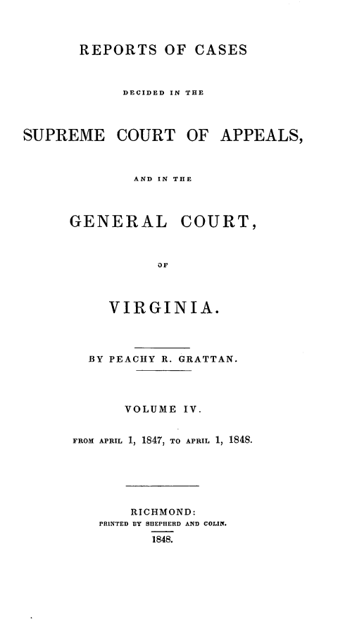 handle is hein.statereports/sctappva0018 and id is 1 raw text is: REPORTS OF CASES
DECIDED IN THE

SUPREME COURT OF
AND IN THE

GENERAL

COURT,

VIRGINIA.
BY PEACHY R. GRATTAN.
VOLUME IV.
FROM APRIL 1, 1847, TO APRIL 1, 1848.
RICHMOND:
PRINTED BY SHEPHERD AND COLIN.
1848.

APPEALS,


