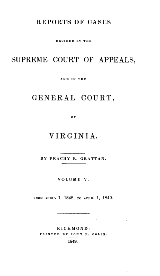 handle is hein.statereports/sctappva0019 and id is 1 raw text is: REPORTS OF CASES
DECIDED IN THE

SUPREME COURT OF
AND IN THE

GENERAL

COURT,

VIRGINIA.
BY PEACHY R. GRATTAN.
VOLUME V.
FROM APRIL 1, 1848, TO APRIL 1, 1849.
RICHMOND:
PRINTED BY JOHN B. COLIN.
1849.

APPEALS,


