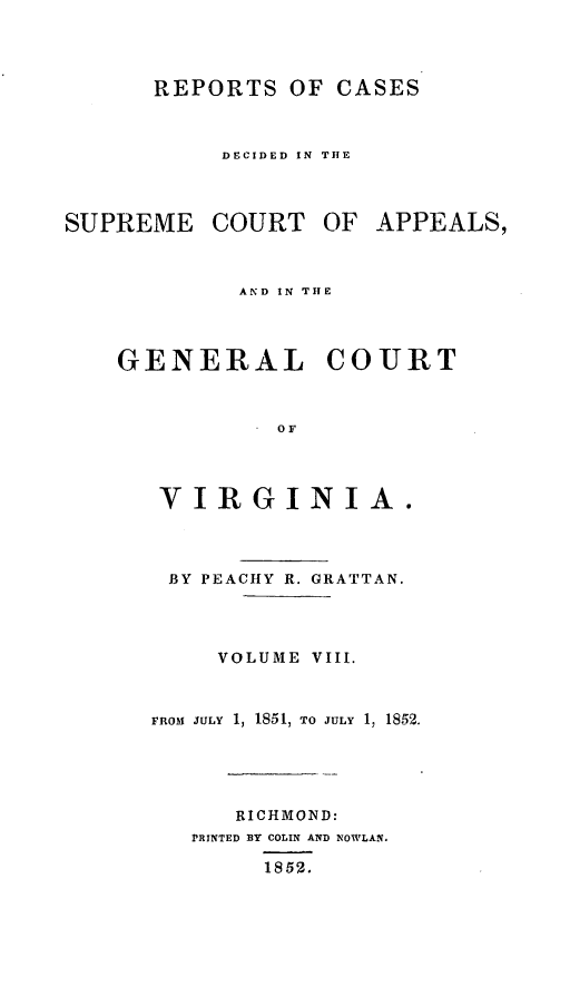 handle is hein.statereports/sctappva0022 and id is 1 raw text is: REPORTS OF CASES
DECIDED IN THE

SUPREME COURT OF APPEALS,
AND IN THE
GENERAL COURT
OF
VIRGINIA.

BY PEACHY R. GRATTAN.
VOLUME VIII.
FROM JULY 1, 1851, TO JULY 1, 1852.
RICHMOND:
PRINTED BY COLIN AND NOWLAN.
1852.


