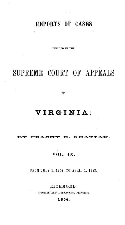 handle is hein.statereports/sctappva0023 and id is 1 raw text is: REPORTS OF CASES
DECIDED IN THE
SUPREME COURT OF APPEALS
OF
VIRGINIA:

VOL. IX.
FROM JULY 1. 1852, TO APRIL 1, 1853.
RICHMOND:
RITCIIIES AND DUNNAVANT, PRINTERS.
1854.


