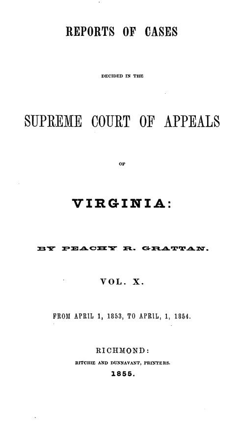handle is hein.statereports/sctappva0024 and id is 1 raw text is: REPORTS OF CASES
DECIDED IN THE
SUPREME COURT OF APPEALS
OF
VIRGINIA:

F  ~I A.V~K    X L. Cr MR..rTAL. -
VOL. X.
FROM APRIL 1, 1853, TO APRIL, 1, 1854.
RICHMOND:
RITCHIE AND DU.NAVANT, PRIN'TERS.
1855.


