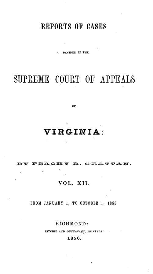 handle is hein.statereports/sctappva0026 and id is 1 raw text is: REPORTS OF CASES
DECIDED IN THE
SUPREME COURT OF APPEALS
OF
VIRGINIA:

VOL. XII.
FROM JANUARY 1, TO OCTOBER 1, 1855.
RICHMOND :
RITCHIE AND DUNNAVANT, PRINTERi.
1856.


