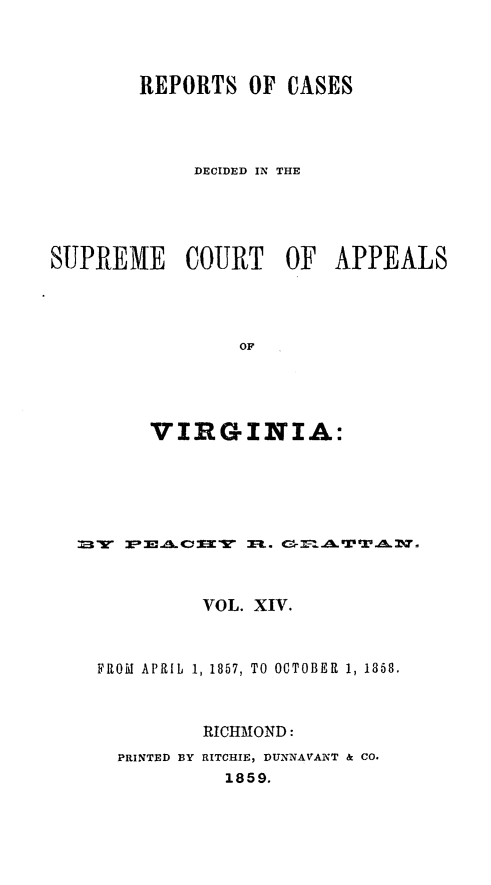 handle is hein.statereports/sctappva0028 and id is 1 raw text is: REPORTS OF CASES
DECIDED IN THE
SUPREME COURT OF APPEALS
OF
VIRGINIA:

VOL. XIV.
FROM APRILb 1, 1857, TO OCTOBER 1, 1358.
RICHMOND:
PRINTED BY RITCHIE, DUNNAVANT & CO.
1859.


