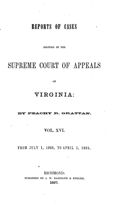 handle is hein.statereports/sctappva0030 and id is 1 raw text is: REPORTS OF CASES
DECDED I THE
SUPREME COURT OF APPEALS
OF
VIRGINIA:

OL. XVJ.
FROM JULY 1, 1860, TO APRIL 1, 1865.
ICtMONT:
PV1UifLISD BY J. W. RANDOLPH & ENGLISi.
1867.


