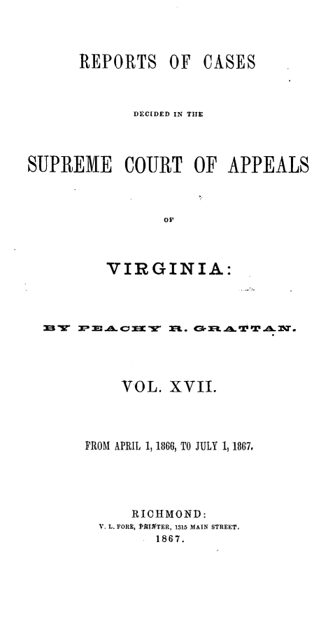 handle is hein.statereports/sctappva0031 and id is 1 raw text is: REPORTS OF

CASES

DECIDED IN THE
SUPREME COURT OF APPEALS
oV
VIRGINIA:

23W X- 30a 4E - AC 3EE  ZR. <3r RMA W  W % I.
VOL. XVII.
FROM APRIL 1, 1860, TO JULY 1, 1867,
RICHMOND:
V. L. FORE, 1PAIMTER, 1315 MAIN STREET,
S186 7.


