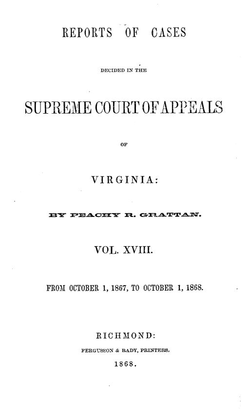 handle is hein.statereports/sctappva0032 and id is 1 raw text is: REPORTS OF

CASES

DECIDED IN THE
SUPREME COURT OF APPEALS
OF
VIRGINIA:

VOL. XVIII.
FROM OCTOBER 1, 1867, TO OCTOBER 1, 1868.
RIC HMON D:
FERGUSSON & RADY, PRINTERSo
1868.


