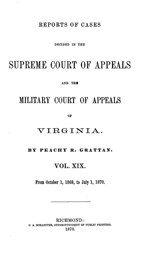 handle is hein.statereports/sctappva0033 and id is 1 raw text is: REPORTS OF CASES

DECIDED IN THE
SUPREME COURT OF APPEALS
AND THE
MILITARY COURT OF APPEALS
OF

VIRGINIA.
BY PEACHY R. GRATTAN.
VOL. XIX.
From October 1, 1868, to July 1, 1870.
RICHMOND:
C. A. SCHAFFTER, SUPERINTENDENT OF PUBLIC PRINTING.
1870.


