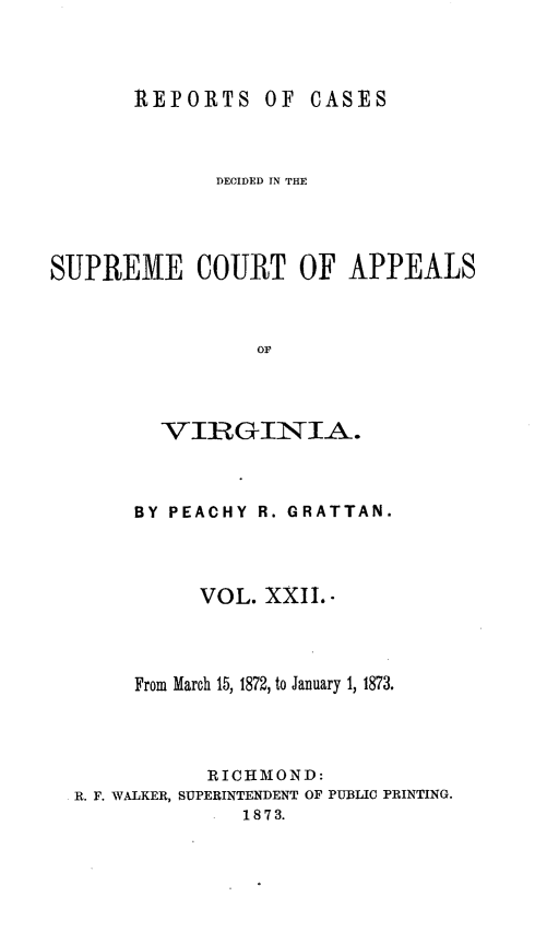 handle is hein.statereports/sctappva0036 and id is 1 raw text is: REPORTS OF CASES

DECIDED IN THE
SUPREME COURT OF APPEALS
OF
VIRGINIA.

BY PEACHY R. GRATTAN.
VOL. XXII. 
From March 15, 1872, to January 1, 1873.
RIC HMOND:
R. F. WALKER, SUPERINTENDENT OF PUBLIC PRINTING.
1873.


