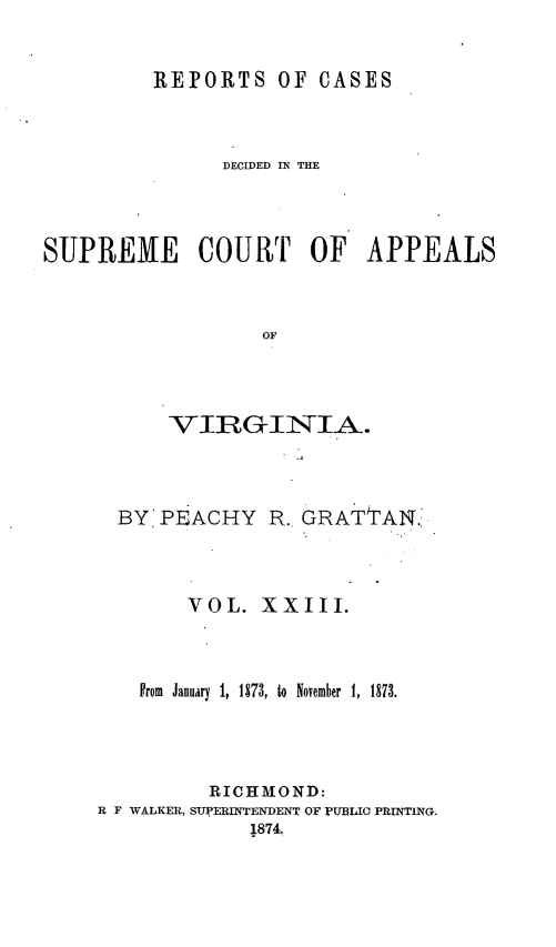 handle is hein.statereports/sctappva0037 and id is 1 raw text is: REPORTS OF CASES
DECIDED IN THE
SUPREME COURT OF APPEALS
OF
VIRGINIA.

BY PEACHY

R. GRATTAN.'

VOL. XXIII.
Prom January 1, 1873, to November 1, 1873.
RICHMOND:
R F WALKER, SUPERINTENDENT OF PUBLIC PRIWTING.
1874.


