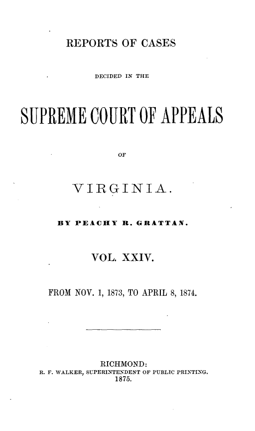 handle is hein.statereports/sctappva0038 and id is 1 raw text is: REPORTS OF CASES

DECIDED IN THE
SUPREME COURT OF APPEALS
OF
VIRGINIA.

BY PEACHY R. GRATTAN.
VOL. XXIV.
FROM NOV. 1, 1873, TO APRIL 8, 1874.
RICHMOND:
R. F. WALKER, SUPERINTENDENT OF PUBLIC PRINTING.
1875.


