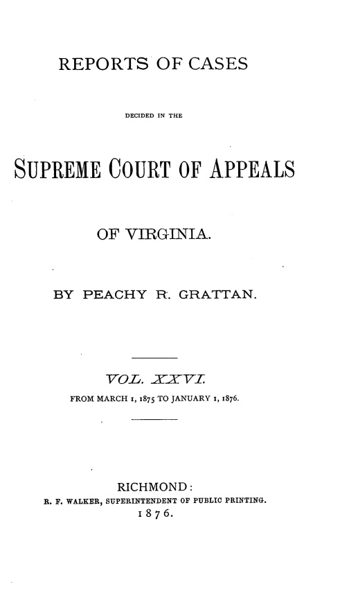 handle is hein.statereports/sctappva0040 and id is 1 raw text is: REPORTS OF CASES
DECIDED IN THE
SUPREME COURT OF APPEALS
OF VIRGINIA.
BY PEACHY R. GRATTAN.
VOLb. §XylAyT
FROM MARCH x, 1875 TO JANUARY 1, 1876.
RICHMOND:
R. F. WALKER, SUPERINTENDENT OF PUBLIC PRINTING.
1 8 7 6.


