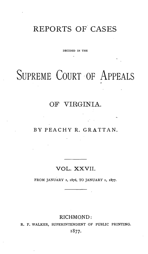 handle is hein.statereports/sctappva0041 and id is 1 raw text is: REPORTS OF CASES
DECIDED IN THE
SUPREME COURT OF APPEALS
OF VIRGINIA.
BY PEACHY R. GRATTAN.
VOL. XXVII.
FROM JANUARY 1, 1876, TO JANUARY 1, 1877.
RICHMOND:
R. F. WALKER, SUPERINTENDENT OF PUBLIC PRINTING.
1877.


