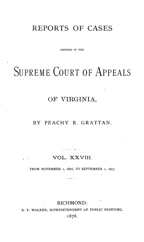handle is hein.statereports/sctappva0042 and id is 1 raw text is: REPORTS OF CASES
DECIDED IN THE
SUPREME COURT OF APPEALS
OF VIRGINIA,

BY PEACHY

R. GRATTAN.

VOL. XXVIII.
FROM NOVEMBER I, 1876, TO SEPTEMBER I, 1877.
RICHMOND:
R. F. WALKER, SUPERINTENDENT OF PUBLIC PRINTING.
1878.


