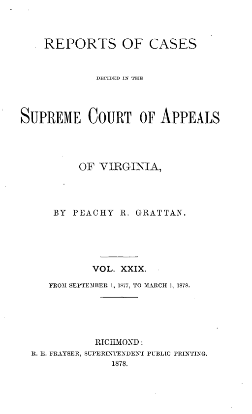 handle is hein.statereports/sctappva0043 and id is 1 raw text is: REPORTS OF

CASES

DECIDED IN THE
SUPREME COURT OF APPEALS
OF VIRGINIA,
BY   PEACHY     R. GRATTAN.
VOL. XXIX.
FROM SEPTEMIBER 1, 1577, TO MARCH 1, 1878.
RICHMOND:
R. E. FRAYSER, SUPERINTENDENT PUBLIC PRINTING.
1878.


