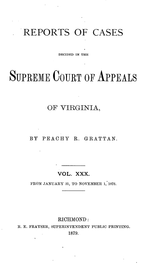 handle is hein.statereports/sctappva0044 and id is 1 raw text is: REPORTS OF CASES
DECIDED IN THE
SUPREME COURT OF APPEALS
OF VIRGINIA,
BY PEACHY R. GRATTAN.
VOL. XXX.
FROM JANUARY 31, TO NOVEMBER 1, 1878.
RICHMOND:
R. E. FRAYSER, SUPERINTENDENT PUBLIC PRINTING.
1879.


