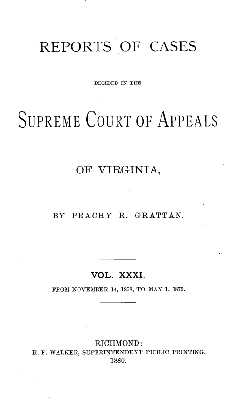 handle is hein.statereports/sctappva0045 and id is 1 raw text is: REPORTS OF

CASES

DECIDED IN THE
SUPREME COURT OF APPEALS
OF VIRGINIA,
BY PEACHY R. GRATTAN.
VOL. XXXI.
FROM NOVEMBER 14, 1878, TO MAY 1, 1879.
RICHMOND:
RI. F. WALKER, SUPERINTENDENT PUBLIC PRINTING.
1880.


