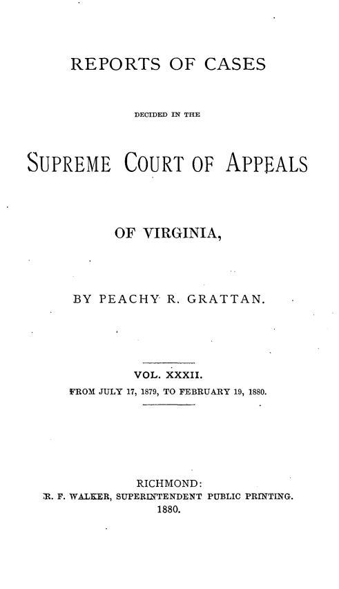 handle is hein.statereports/sctappva0046 and id is 1 raw text is: REPORTS OF CASES
DECIDED IN THE
SUPREME COURT OF APPEALS
OF VIRGINIA,
BY PEACHY R. GRATTAN.
VOL. XXXII.
FROM JULY 17, 1879, TO FEBRUARY 19, 1880.
RICHMOND:
R. F. WALKER, SUPERINTENDENT PUBLIC PRINTING.
1880.


