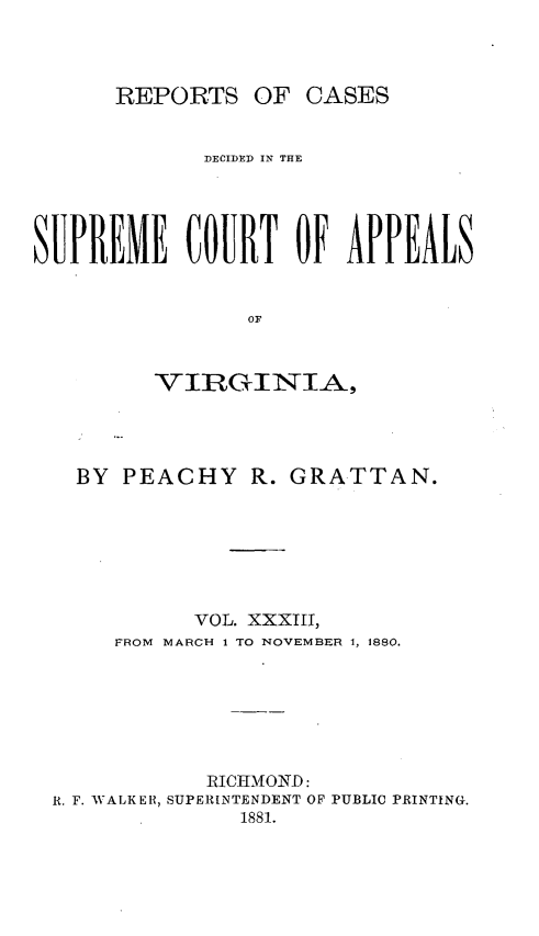 handle is hein.statereports/sctappva0047 and id is 1 raw text is: REPORTS OF CASES

DECIDED IN THE
SUPREME COURT OF APPEALS
OF
VIRGINIA,

BY PEACHY R. GRATTAN.
VOL. XXXIII,
FROM MARCH 1 TO NOVEMBER 1, 1880.
RICTIMOND:
R. F. WALKER, SUPERINTENDENT OF PUBLIC PRINTING.
1881.


