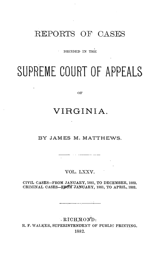 handle is hein.statereports/sctappva0048 and id is 1 raw text is: REPORTS OF

CASES

DECIDED IN THE
SUPREME COURT OF APPEALS
OF
VIRGINIA.

BY JAMES M. MATTHEWS.
VOL. LXXV.
CIVIL CASES-FROM JANUARY, 1881, TO DECEMBER, ISS2.
CRIMINAL CASES-Ff)ANARY, 1881, TO APRIL, 18S2.
RIC HIOY D:
R. F. WALKER, SUPERINTENDENT OF PUBLIC PRINTING.
1882.


