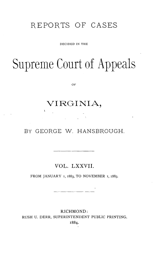 handle is hein.statereports/sctappva0050 and id is 1 raw text is: REPORTS

OF CASES

DECIDED IN THE
Supreme Court of Appeals
OF
VIRGINIA

BY GEORGE W. HANSBROUGH.
VOL. LXXVII.
FROM JANUARY I, 1883, TO NOVEMBER 1, 1883.
RICHMOND:
RUSH U. DERR, SUPERINTENDENT PUBLIC PRINTING.
1884.


