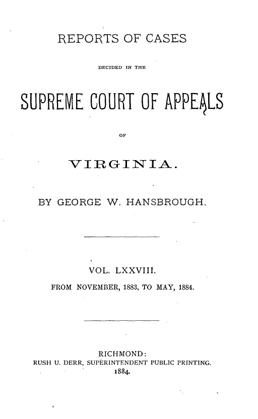 handle is hein.statereports/sctappva0051 and id is 1 raw text is: REPORTS OF CASES
DECIDED IN THE
SUPREME COURT OF APPE4LS
OF
VIR GINIA.

BY GEORGE W. HANSBROUGH.
VOL. LXXVIII.
FROM NOVEMBER, 1883, TO MAY, 1884.
RICHMOND:
RUSH U. DERR, SUPERINTENDENT PUBLIC PRINTING.
1884.


