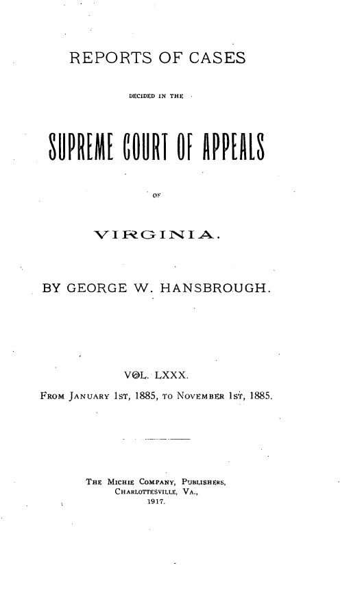 handle is hein.statereports/sctappva0053 and id is 1 raw text is: REPORTS OF CASES
DECIDED IN THE  
SUPREME GOURT OF APPEALS
BY GEORGE W. HANSBROUGH.
VOL. LXXX.
FROM JANUARY 1ST, 1885, TO NOVEMm1R 1sT', 1885.
THE MICHIE COMPANY, PUBLISHERS,
CHARLOTTESVILLE, VA.,
1917.



