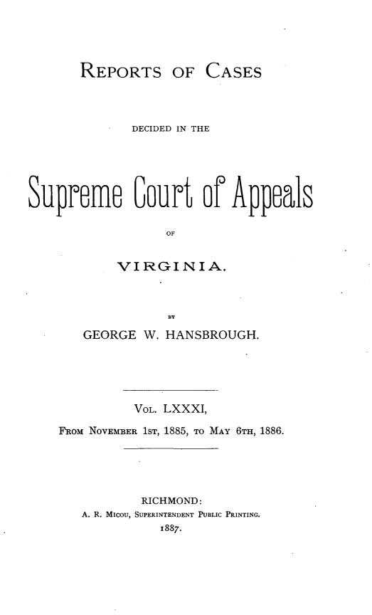 handle is hein.statereports/sctappva0054 and id is 1 raw text is: REPORTS OF CASES

DECIDED IN THE
Supreme Gout of Appeals
OF
VIRGINIA.

GEORGE W. HANSBROUGH.
VOL. LXXXI,
FROM NOVEMBER 1ST, 1885, TO MAY 6TH, 1886.
RICHMOND:
A. R. MIcou, SUPERINTENDENT PUBLIC PRINTING.
x887.


