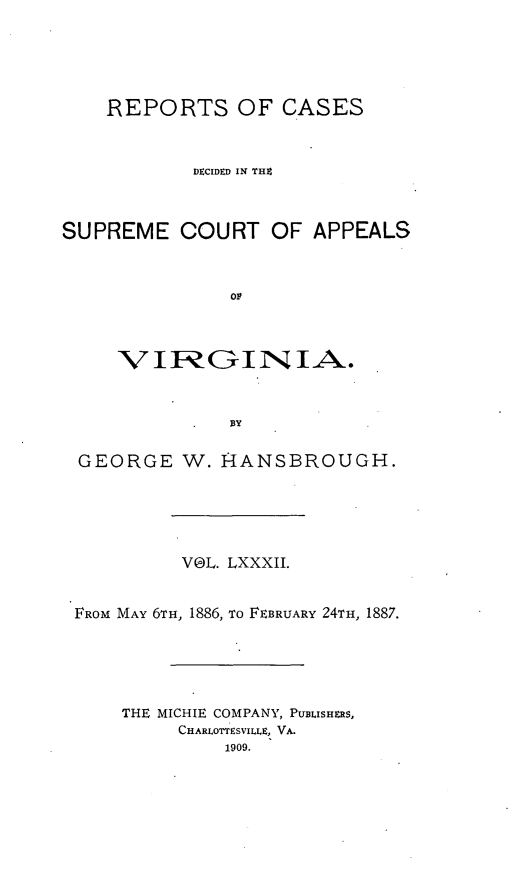 handle is hein.statereports/sctappva0055 and id is 1 raw text is: REPORTS OF CASES
DECIDED IN THE
SUPREME COURT OF APPEALS
or
V\    IZRO7rI N I-A.
BY
GEORGE W. HANSBROUGH.
VOL. LXXXII.
FROM MAY 6TH, 1886, To FEBRUARY 24TH, 1887.
THE MICHIE COMPANY, PUBLISHERS,
CHARLOTTESVILLE, VA.
1909.


