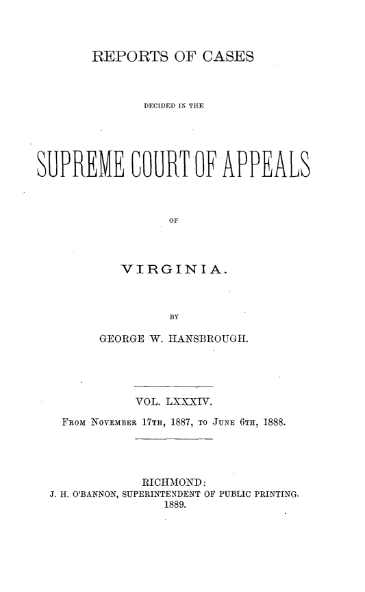 handle is hein.statereports/sctappva0084 and id is 1 raw text is: REPORTS OF CASES
DECIDED IN THE
SUPREME COURT OF APPEALS
OF
VIRGINIA.
BY
GEORGE W. HANSBROUGH.
VOL. LXXXIV.
FROM NOVEMBER 17TH, 1887, TO JUNE 6TIH, 1888.
RICHMOND:
J. H. O'BANNON, SUPERINTENDENT OF PUBLIC PRINTING.
1889.


