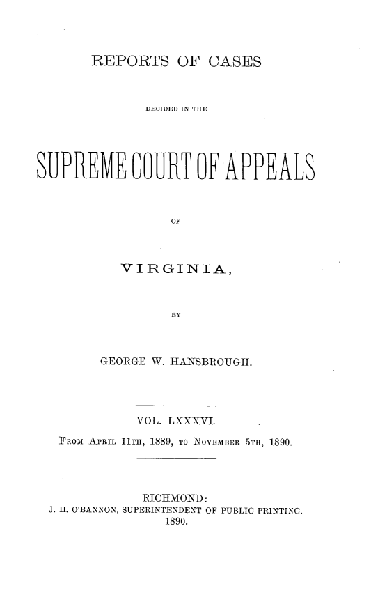 handle is hein.statereports/sctappva0086 and id is 1 raw text is: REPORTS OF CASES
DECIDED IN THE
SUPREME LOURT OF APPEALS
OF
VIRGINIA,
BY

GEORGE W. HANSBROUGH.
VOL. LXXXVI.
FROM APRIL 11TH, 1889, TO NOVEMBER 5TII, 1890.
RICHMOND:
J. H. O'BANNON, SUPERINTENDENT OF PUBLIC PRINTING.
1890.


