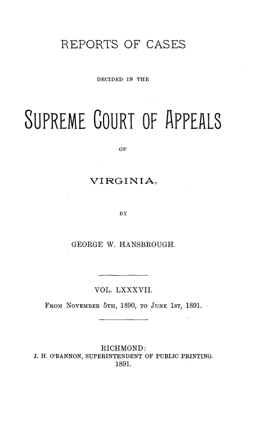 handle is hein.statereports/sctappva0087 and id is 1 raw text is: REPORTS OF CASES
DECIDED IN THE
SUPREME COURT OF APPEALS
OF
VIRGINIA,
BY

GEORGE W. HANSBROUGH.
VOL. LXXXVII.
FROM.\ NOVEMBER 5TH, 1890, TO JUNE 1ST, 1891.
RICHMOND:
J. H. O'BANNON, SUPERINTENDENT OF PUBLIC PRINTING.
1891.


