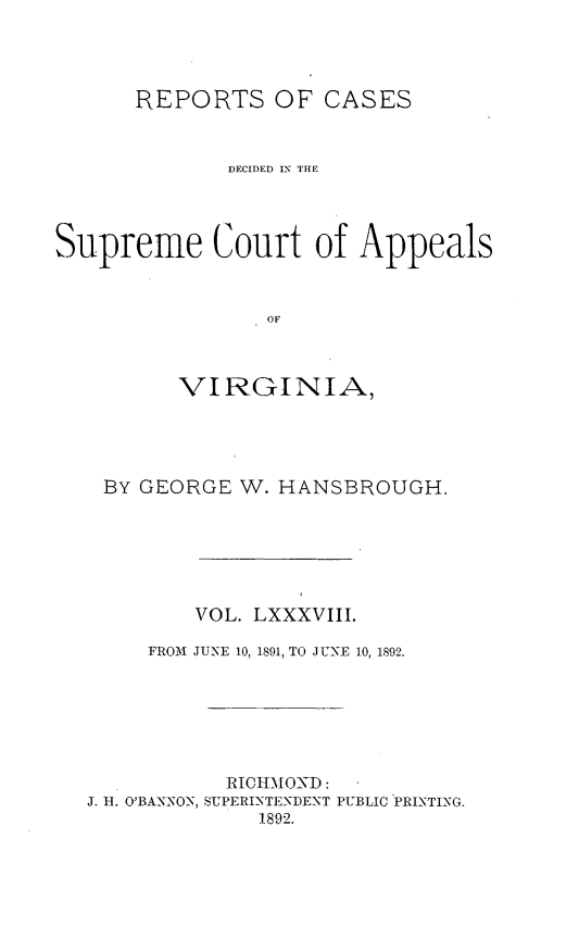 handle is hein.statereports/sctappva0088 and id is 1 raw text is: REPORTS OF CASES
DECIDED IN THE
Supreme Court of Appeals
OF
VIRGINIA)

BY GEORGE W. HANSBROUGH.
VOL. LXXXVIII.
FROM JUNE 10, 1891, TO JUNE 10, 1892.
RICHMOND:
J. H. O'BANNON, SUPERINTENDENT PUBLIC PRINTING.
1892.


