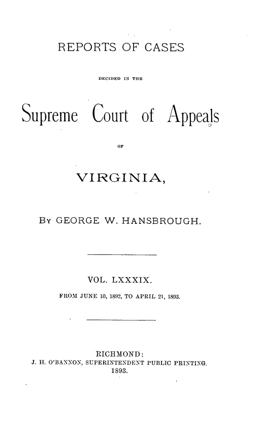 handle is hein.statereports/sctappva0089 and id is 1 raw text is: REPORTS OF CASES
DECIDED IN THE
Supreme Court of Appeals
OF
VIRGINIA,

By GEORGE W. HANSBROUGH.
VOL. LXXXIX.
FROM JUNE 10, 1892, TO APRIL 21, 1893.
RICHMOND:
J. H. O'BANNON, SUPERINTENDENT PUBLIC PRINTING.
1893.


