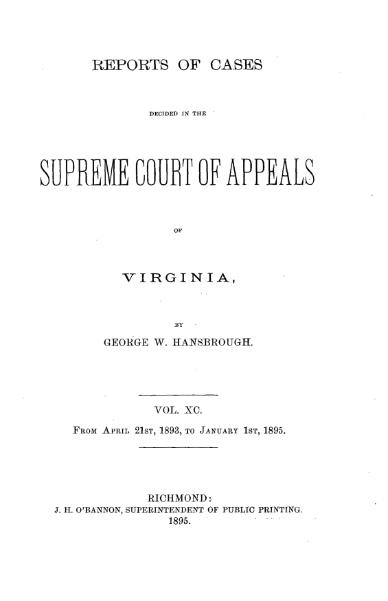 handle is hein.statereports/sctappva0090 and id is 1 raw text is: REPORTS OF CASES
DECIDED IN THE
SUPREME COUBT OF APPEALS
OF
VIRGINIA,
BY
GEORGE W. IIANSBROUGH.
VOL. XC.
FRoM APRIL 21ST, 1893, TO JANUARY 1ST, 1895.

RICHMOND:
J. H. O'BANNON, SUPERINTENDENT OF PUBLIC PRINTING.
1895.


